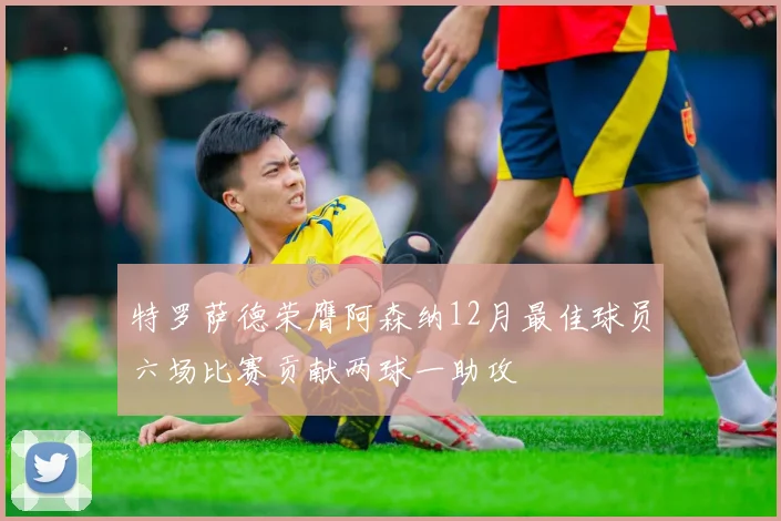 特罗萨德荣膺阿森纳12月最佳球员六场比赛贡献两球一助攻