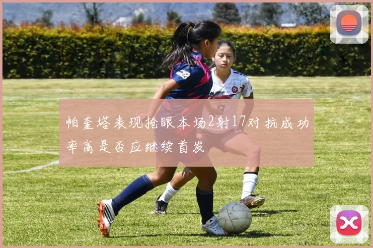 帕奎塔表现抢眼本场2射17对抗成功率高是否应继续首发