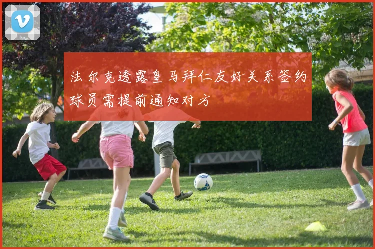 法尔克透露皇马拜仁友好关系签约球员需提前通知对方