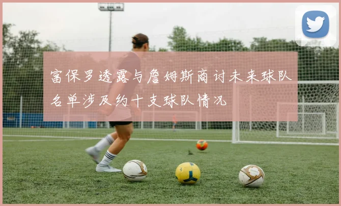 富保罗透露与詹姆斯商讨未来球队名单涉及约十支球队情况