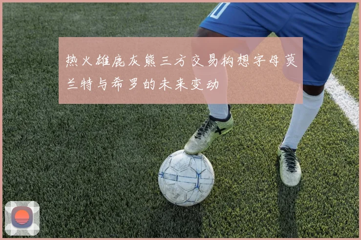 热火雄鹿灰熊三方交易构想字母莫兰特与希罗的未来变动