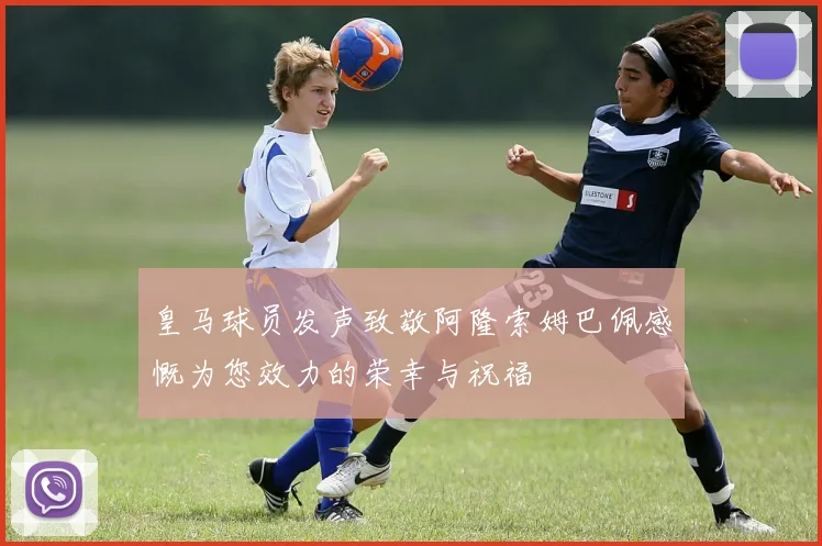 皇马球员发声致敬阿隆索姆巴佩感慨为您效力的荣幸与祝福