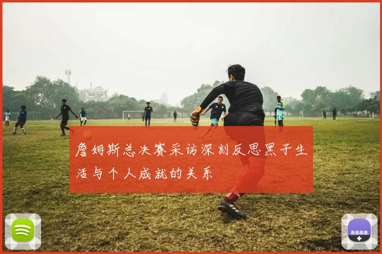 詹姆斯总决赛采访深刻反思黑子生活与个人成就的关系