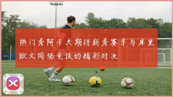 热门秀阿卡夫期待新秀赛季与库里欧文同场竞技的精彩对决