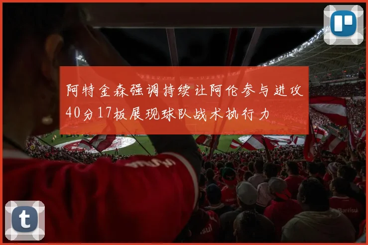 阿特金森强调持续让阿伦参与进攻40分17板展现球队战术执行力