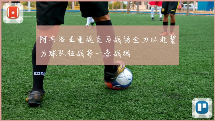 阿韦洛亚重返皇马战场全力以赴誓为球队征战每一条战线