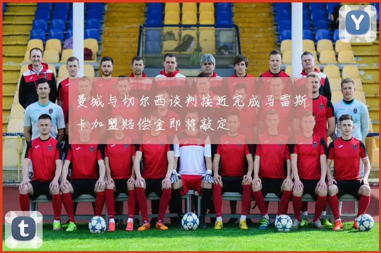曼城与切尔西谈判接近完成马雷斯卡加盟赔偿金即将敲定