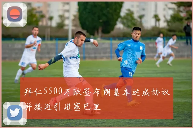 拜仁5500万欧签布朗基本达成协议并接近引进塞巴里
