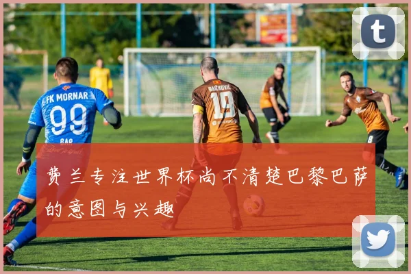 费兰专注世界杯尚不清楚巴黎巴萨的意图与兴趣