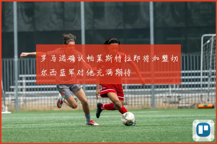 罗马诺确认帕莱斯特拉即将加盟切尔西蓝军对他充满期待
