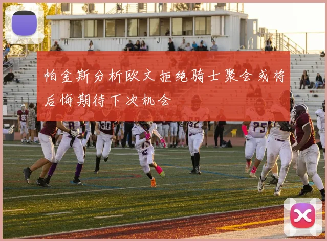 帕金斯分析欧文拒绝骑士聚会或将后悔期待下次机会
