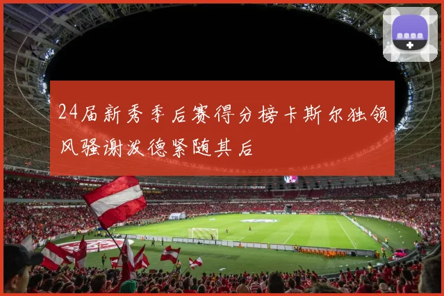 24届新秀季后赛得分榜卡斯尔独领风骚谢泼德紧随其后