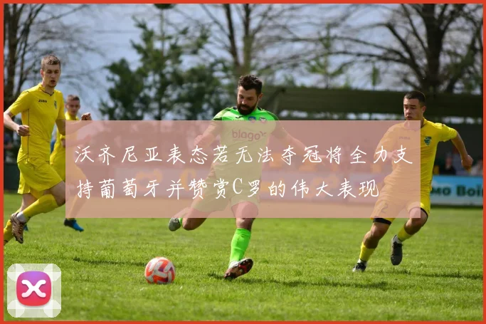 沃齐尼亚表态若无法夺冠将全力支持葡萄牙并赞赏C罗的伟大表现