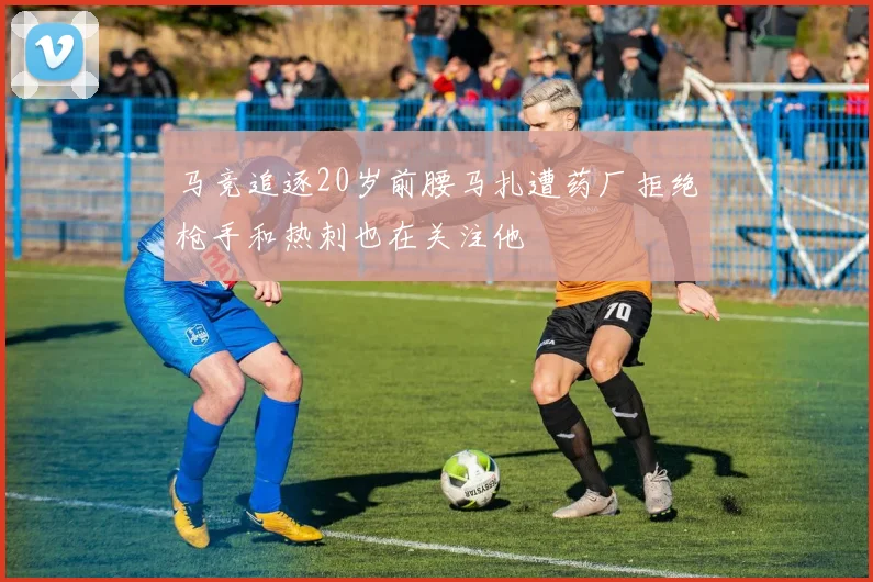 马竞追逐20岁前腰马扎遭药厂拒绝枪手和热刺也在关注他