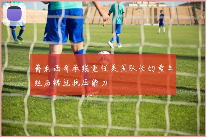 普利西奇承载重任美国队长的童年经历铸就抗压能力