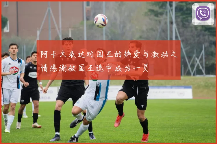 阿卡夫表达对国王的热爱与激动之情感谢被国王选中成为一员