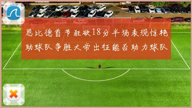 恩比德首节狂砍18分半场表现惊艳助球队争胜大帝出征能否助力球队逆袭