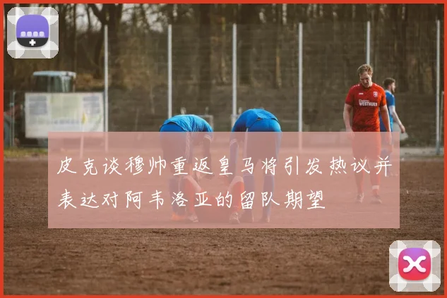 皮克谈穆帅重返皇马将引发热议并表达对阿韦洛亚的留队期望