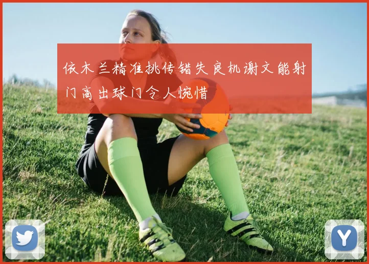 依木兰精准挑传错失良机谢文能射门高出球门令人惋惜