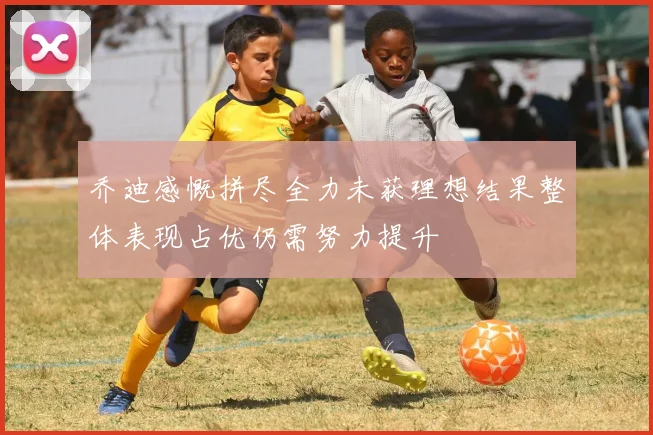 乔迪感慨拼尽全力未获理想结果整体表现占优仍需努力提升