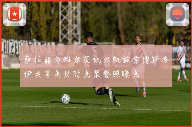 萨拉赫与维尔茨凯尔凯兹索博斯洛伊共享美好时光聚餐照曝光