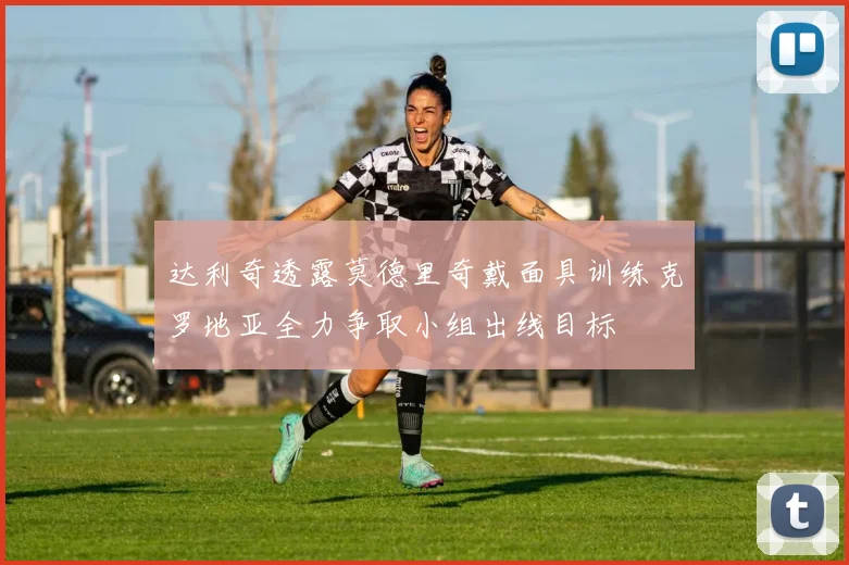 达利奇透露莫德里奇戴面具训练克罗地亚全力争取小组出线目标